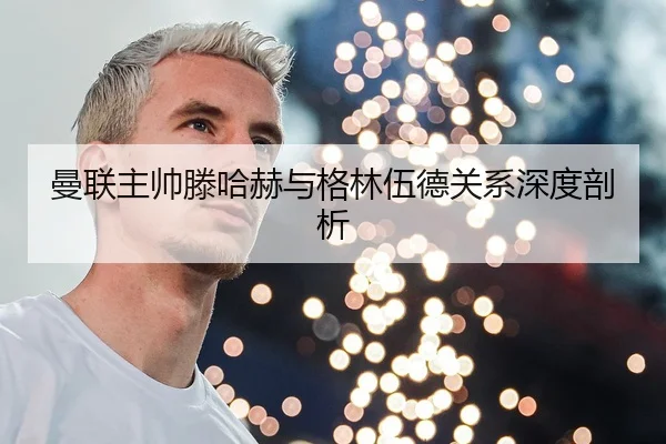 曼联主帅滕哈赫与格林伍德关系深度剖析